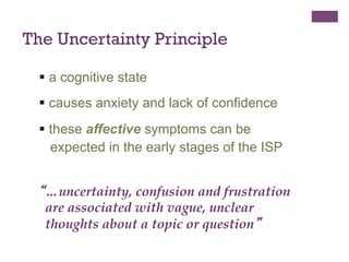 The Uncertainty Principle
§  a cognitive state
§  causes anxiety and lack of confidence
§  these affective symptoms can be
expected in the early stages of the ISP

“…uncertainty, confusion and frustration
are associated with vague, unclear
thoughts about a topic or question”

 