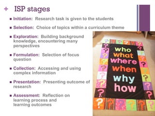 + ISP stages
n 

Initiation: Research task is given to the students

n 

Selection: Choice of topics within a curriculum theme

n 

Exploration: Building background
knowledge, encountering many
perspectives

n 

Formulation: Selection of focus
question

n 

Collection: Accessing and using
complex information

n 

Presentation: Presenting outcome of
research

n 

Assessment: Reflection on
learning process and
learning outcomes

 