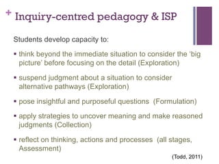 + Inquiry-centred pedagogy & ISP
Students develop capacity to:
§  think beyond the immediate situation to consider the ‘big
picture’ before focusing on the detail (Exploration)
§  suspend judgment about a situation to consider
alternative pathways (Exploration)
§  pose insightful and purposeful questions (Formulation)
§  apply strategies to uncover meaning and make reasoned
judgments (Collection)
§  reflect on thinking, actions and processes (all stages,
Assessment)
(Todd, 2011)

 