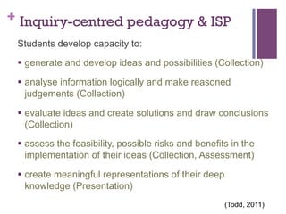 + Inquiry-centred pedagogy & ISP
Students develop capacity to:
§  generate and develop ideas and possibilities (Collection)
§  analyse information logically and make reasoned
judgements (Collection)
§  evaluate ideas and create solutions and draw conclusions
(Collection)
§  assess the feasibility, possible risks and benefits in the
implementation of their ideas (Collection, Assessment)
§  create meaningful representations of their deep
knowledge (Presentation)
	
  

(Todd, 2011)

 