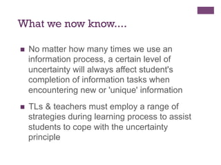 What we now know....
n 

No matter how many times we use an
information process, a certain level of
uncertainty will always affect student's
completion of information tasks when
encountering new or 'unique' information

n 

TLs & teachers must employ a range of
strategies during learning process to assist
students to cope with the uncertainty
principle

 