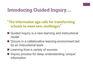 Introducing Guided Inquiry....
“The	
  information	
  age	
  calls	
  for	
  transforming	
  
schools	
  to	
  meet	
  new	
  challenges”	
  
	
  

n  Guided inquiry is a new learning and instructional
model
n  Occurs in a collaborative learning environment led
by an instructional team
n  Learning from a variety of sources
n  Inquiry process for deep understanding 'unique'
information

 