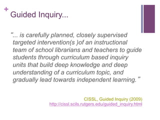 +

Guided Inquiry...
“... is carefully planned, closely supervised
targeted intervention(s )of an instructional
team of school librarians and teachers to guide
students through curriculum based inquiry
units that build deep knowledge and deep
understanding of a curriculum topic, and
gradually lead towards independent learning.”
CISSL, Guided Inquiry (2009)
http://cissl.scils.rutgers.edu/guided_inquiry.html

 