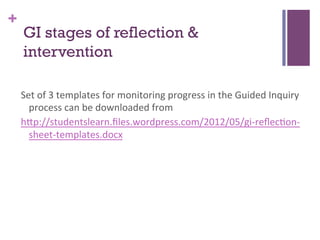 +

GI stages of reflection &
intervention
Set	
  of	
  3	
  templates	
  for	
  monitoring	
  progress	
  in	
  the	
  Guided	
  Inquiry	
  
process	
  can	
  be	
  downloaded	
  from	
  
h>p://studentslearn.ﬁles.wordpress.com/2012/05/gi-­‐reﬂec7on-­‐
sheet-­‐templates.docx	
  
	
  

 