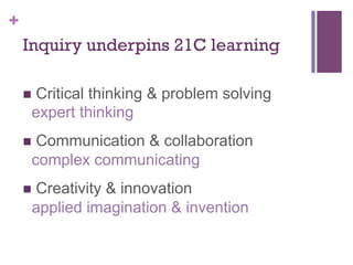 +
Inquiry underpins 21C learning
n  Critical

thinking & problem solving
expert thinking

n  Communication

& collaboration
complex communicating

n  Creativity

& innovation
applied imagination & invention

 