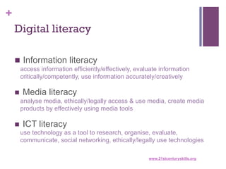 +
Digital literacy
n  Information literacy
access information efficiently/effectively, evaluate information
critically/competently, use information accurately/creatively

n  Media literacy
analyse media, ethically/legally access & use media, create media
products by effectively using media tools
n  ICT literacy
use technology as a tool to research, organise, evaluate,
communicate, social networking, ethically/legally use technologies
www.21stcenturyskills.org

 