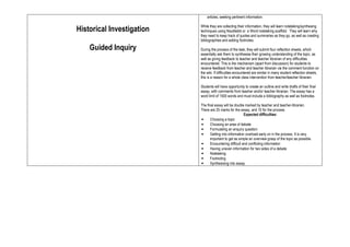 articles, seeking pertinent information.

                           While they are collecting their information, they will learn notetaking/synthesing
Historical Investigation   techniques using Noodlebib or a Word notetaking scaffold. They will learn why
                           they need to keep track of quotes and summaries as they go, as well as creating
                           bibliographies and adding footnotes.

    Guided Inquiry         During the process of the task, they will submit four reflection sheets, which
                           essentially ask them to synthesise their growing understanding of the topic, as
                           well as giving feedback to teacher and teacher librarian of any difficulties
                           encountered. This is the mechanism (apart from discussion) for students to
                           receive feedback from teacher and teacher librarian via the comment function on
                           the wiki. If difficulties encountered are similar in many student reflection sheets,
                           this is a reason for a whole class intervention from teacher/teacher librarian.

                           Students will have opportunity to create an outline and write drafts of their final
                           essay, with comments from teacher and/or teacher librarian. The essay has a
                           word limit of 1500 words and must include a bibliography as well as footnotes.

                           The final essay will be double marked by teacher and teacher-librarian.
                           There are 25 marks for the essay, and 10 for the process.
                                                          Expected difficulties:
                           •      Choosing a topic
                           •      Choosing an area of debate
                           •      Formulating an enquiry question
                           •      Getting into information overload early on in the process. It is very
                                  important to get as simple an overview grasp of the topic as possible.
                           •      Encountering difficult and conflicting information
                           •      Having uneven information for two sides of a debate
                           •      Notetaking
                           •      Footnoting
                           •      Synthesising into essay.
 