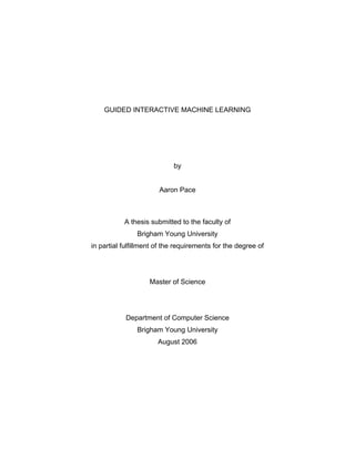 GUIDED INTERACTIVE MACHINE LEARNING




                            by


                       Aaron Pace



           A thesis submitted to the faculty of
                Brigham Young University
in partial fulfillment of the requirements for the degree of




                    Master of Science




            Department of Computer Science
                Brigham Young University
                       August 2006
 