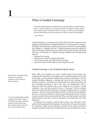 1
                                                              What is Guided Listening?
                                                                   “The mind arranges and stores information in an orderly fashion. New information
                                                                   about a concept is filed into an existing framework of categories called a schema
                                                                   that contains specific information about a concept. So, when prior knowledge is
                                                                   retrieved, this schema provides a framework on which to attach new knowledge”
                                                                   —Karen Bromley




                                                              Guided Listening is an instructional tool that effectively links elements of oral
                                                              language with independent reading through the use of metacognitive strategies.
                                                              Through Guided Listening, students become more proficient at understanding
                                                              that reading is a “dialogue with text.” Guided Listening creates the scaffold for
                                                              effective listening. Students listen more effectively when they clearly understand
                                                              what they are listening for. Guided Listening establishes this through giving
                                                              students
                                                              • a purpose for listening
                                                              • a framework on which to organize their ideas
                                                              • a way to record, share, and value the ideas of others
                                                              • a practical transfer of these skills to their independent work



                                                              Guided Listening vs. the Traditional Read-Aloud

                                                              Often while I was reading to my class, I would wonder if their minds were
Most teachers read daily to their
                                                              wandering off. Sometimes I even caught my own mind straying from the words
students as an essential
                                                              on the page, yet the automatic reading aloud continued. Sometimes I saw my
component of the balanced
                                                              students doodling, fidgeting, or playing with items of their clothing (or the
literacy program.
                                                              clothing of others). I sometimes saw raised hands and, hopeful that they may
                                                              have something profound to add to the story, was disappointed when I
                                                              discovered that they needed to go to the washroom. On occasion, I would
                                                              complete a story, and then proceed to have a “discussion” with the students
                                                              about why a character did something, or what they would have done in a similar
                                                              situation—often to be faced with students unable to recall the intricate details of
                                                              the text, or even the overall theme. How about providing proof from the text? How
                                                              do you know that? What made you think that? They were often unable to recall the
I was once surprised after reading
                                                              specific details of the text or had not attended to the things that were truly
a chapter of Charlotte’s Web by
                                                              important.
E.B. White that, when I asked my
                                                                 I wondered if my students would be able to listen more effectively if they
students to describe the main
                                                              understood the purpose for listening before I read to them. If we give the students
idea, and they told me that Fern
                                                              the “questions” ahead of time, then they can listen for the answers, instead of
had a crush on Henry Fussy.
                                                              trying to remember random bits of information that may possibly be the answer

                                                                                                                                                       9


Guided Listening by Lisa Donohue. Copyright © 2007. Pembroke Publishers. All rights reserved. No reproduction without permission from the publisher.
 