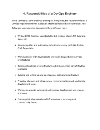 4. Responsibilities of a DevOps Engineer
While DevOps is a term that may encompass many roles, the responsibilities of a
DevOps engineer combines aspects of a technical role and an IT operations role.
Below are some common tasks across these different roles:
 Writing CI/CD Pipelines using tools like Git, Jenkins, Maven, MS Build and
Nexus etc.
 Spinning up VMs and automating infrastructure using tools like Ansible,
Chef, Puppet etc.
 Working closely with developers to write well designed microservices
architectures
 Designing Roadmap of infrastructure and deployment as part of DevOps
Strategies
 Building and setting up new development tools and infrastructure
 Providing platform and infrastructure recommendations and solutions to
development teams
 Working on ways to automated and improve development and releases
processes
 Ensuring that all workloads and infrastructure is secure against
cybersecurity threats
 