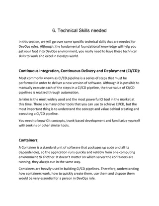 6. Technical Skills needed
In this section, we will go over some specific technical skills that are needed for
DevOps roles. Although, the fundamental foundational knowledge will help you
get your foot into DevOps environment, you really need to have these technical
skills to work and excel in DevOps world.
Continuous Integration, Continuous Delivery and Deployment (CI/CD):
Most commonly known as CI/CD pipeline is a series of steps that must be
performed in order to deliver a new version of software. Although it is possible to
manually execute each of the steps in a CI/CD pipeline, the true value of CI/CD
pipelines is realized through automation.
Jenkins is the most widely used and the most powerful CI tool in the market at
this time. There are many other tools that you can use to achieve CI/CD, but the
most important thing is to understand the concept and value behind creating and
executing a CI/CD pipeline.
You need to know Git concepts, trunk-based development and familiarize yourself
with Jenkins or other similar tools.
Containers:
A Container is a standard unit of software that packages up code and all its
dependencies, so the application runs quickly and reliably from one computing
environment to another. It doesn’t matter on which server the containers are
running, they always run in the same way.
Containers are heavily used in building CI/CD pipelines. Therefore, understanding
how containers work, how to quickly create them, use them and dispose them
would be very essential for a person in DevOps role.
 