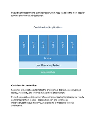 I would highly recommend learning Docker which happens to be the most popular
runtime environment for containers.
Container Orchestration:
Container orchestration automates the provisioning, deployment, networking,
scaling, availability, and lifecycle management of containers.
In most organizations the number of containerized applications is growing rapidly
and managing them at scale - especially as part of a continuous
integration/continuous delivery (CI/CD) pipeline is impossible without
automation.
 