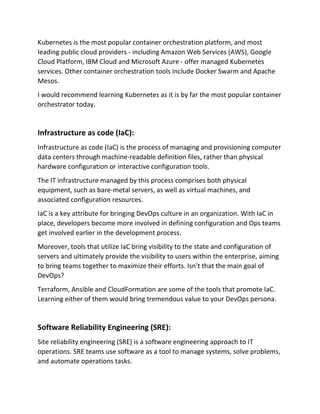 Kubernetes is the most popular container orchestration platform, and most
leading public cloud providers - including Amazon Web Services (AWS), Google
Cloud Platform, IBM Cloud and Microsoft Azure - offer managed Kubernetes
services. Other container orchestration tools include Docker Swarm and Apache
Mesos.
I would recommend learning Kubernetes as it is by far the most popular container
orchestrator today.
Infrastructure as code (IaC):
Infrastructure as code (IaC) is the process of managing and provisioning computer
data centers through machine-readable definition files, rather than physical
hardware configuration or interactive configuration tools.
The IT infrastructure managed by this process comprises both physical
equipment, such as bare-metal servers, as well as virtual machines, and
associated configuration resources.
IaC is a key attribute for bringing DevOps culture in an organization. With IaC in
place, developers become more involved in defining configuration and Ops teams
get involved earlier in the development process.
Moreover, tools that utilize IaC bring visibility to the state and configuration of
servers and ultimately provide the visibility to users within the enterprise, aiming
to bring teams together to maximize their efforts. Isn’t that the main goal of
DevOps?
Terraform, Ansible and CloudFormation are some of the tools that promote IaC.
Learning either of them would bring tremendous value to your DevOps persona.
Software Reliability Engineering (SRE):
Site reliability engineering (SRE) is a software engineering approach to IT
operations. SRE teams use software as a tool to manage systems, solve problems,
and automate operations tasks.
 