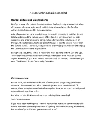 7. Non-technical skills needed
DevOps Culture and Organizations:
DevOps is more of a culture than automation. DevOps is truly achieved not when
all the operations are automated, but it is truly achieved when the DevOps
culture is totally adopted by the organization.
A lot of programmers and sysadmins are technically competent, but they do not
totally understand the culture aspect of DevOps. It is very important for both
sysadmins and programmers to completely understand the culture aspect of
DevOps. The automation/technical part of DevOps is easy to achieve rather than
the culture aspect. Therefore, early adopters of DevOps spent majority of bringing
the DevOps culture in the organization.
Enough said about this, rather in reality this must be done by both Dev and Ops.
There are various books written on DevOps and most of them focus on culture
aspect. However, if you want to read only one book on DevOps, I recommend you
read ‘The Phoenix Project’ written by Gene Kim.
Communication:
By this point, it is evident that the aim of DevOps is to bridge the gap between
what the client ordered and what the development team has delivered. Of
course, there is emphasis on short release cycles, iterative approach to design and
automation of repetitive tasks.
But what do you think is most important to bring those to reality?
Yes! Communication.
If you have been working on a Silo until now and do not really communicate with
others. You need to develop the habit of opening and communicating with others.
Because DevOps is all about ‘great communication’.
 