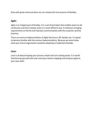 Only with great communication we can achieve the true essence of DevOps.
Agile:
Agile is an integral part of DevOps. It is a set of principles that enables teams to do
continuous and short release cycles in a more efficient way. It embraces changing
requirements on the fly and improves communication with the customer and the
business.
There are various implementations of Agile like Scrum, XP, Kanban etc. It is good
to become familiar with the various implementations. Because we never know
what your future organization would be adopting to implement DevOps.
Lean:
Lean is all about keeping your process simple and not creating waste. It is worth
familiarizing yourself with Lean and value stream mapping and trying to apply to
your own work.
 