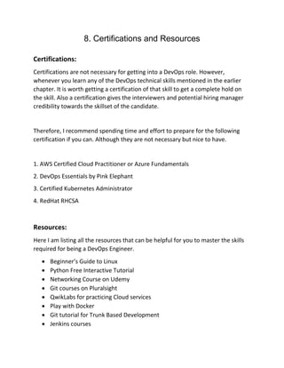 8. Certifications and Resources
Certifications:
Certifications are not necessary for getting into a DevOps role. However,
whenever you learn any of the DevOps technical skills mentioned in the earlier
chapter. It is worth getting a certification of that skill to get a complete hold on
the skill. Also a certification gives the interviewers and potential hiring manager
credibility towards the skillset of the candidate.
Therefore, I recommend spending time and effort to prepare for the following
certification if you can. Although they are not necessary but nice to have.
1. AWS Certified Cloud Practitioner or Azure Fundamentals
2. DevOps Essentials by Pink Elephant
3. Certified Kubernetes Administrator
4. RedHat RHCSA
Resources:
Here I am listing all the resources that can be helpful for you to master the skills
required for being a DevOps Engineer.
• Beginner’s Guide to Linux
• Python Free Interactive Tutorial
• Networking Course on Udemy
• Git courses on Pluralsight
• QwikLabs for practicing Cloud services
• Play with Docker
• Git tutorial for Trunk Based Development
• Jenkins courses
 