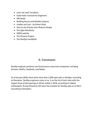 • Learn IaC with Terraform
• Kubernetes Tutorials for beginners
• SRE books
• Building Secure and Reliable Systems
• Leaders eat Last – by Simon Sinek
• How to win friends and influence People
• The Agile Manifesto
• DORA website
• The Phoenix Project
• The DevOps Handbook
9. Conclusion
DevOps engineer positions are found across many tech companies, including
Amazon, Netflix, Facebook, and Adobe.
As of January 2018, there were more than 3,300 open jobs in DevOps, according
to Glassdoor. DevOps engineers came in no. 5 on the list of tech roles with the
largest share of job openings in Silicon Valley in 2018, according to Indeed.
Indianapolis, IN and Cleveland, OH were hot markets for DevOps jobs as of 2017,
according to Glassdoor.
 