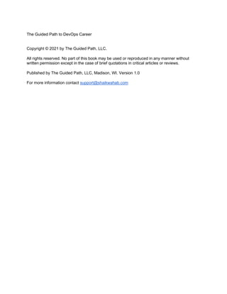 The Guided Path to DevOps Career
Copyright © 2021 by The Guided Path, LLC.
All rights reserved. No part of this book may be used or reproduced in any manner without
written permission except in the case of brief quotations in critical articles or reviews.
Published by The Guided Path, LLC, Madison, WI. Version 1.0
For more information contact support@shaikwahab.com
 