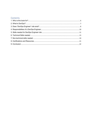 Contents
1. Who is this book for?.............................................................................................................................6
2. What is DevOps?...................................................................................................................................7
3. Does “DevOps Engineer” role exist? ..................................................................................................8
4. Responsibilities of a DevOps Engineer............................................................................................10
5. Skills needed for DevOps Engineer role ..........................................................................................11
6. Technical Skills needed ......................................................................................................................15
7. Non-technical skills needed ...............................................................................................................19
8. Certifications and Resources.............................................................................................................21
9. Conclusion ............................................................................................................................................22
 