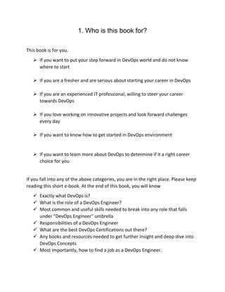 1. Who is this book for?
This book is for you.
 If you want to put your step forward in DevOps world and do not know
where to start
 If you are a fresher and are serious about starting your career in DevOps
 If you are an experienced IT professional, willing to steer your career
towards DevOps
 If you love working on innovative projects and look forward challenges
every day
 If you want to know how to get started in DevOps environment
 If you want to learn more about DevOps to determine if it a right career
choice for you
If you fall into any of the above categories, you are in the right place. Please keep
reading this short e-book. At the end of this book, you will know
 Exactly what DevOps is?
 What is the role of a DevOps Engineer?
 Most common and useful skills needed to break into any role that falls
under “DevOps Engineer” umbrella
 Responsibilities of a DevOps Engineer
 What are the best DevOps Certifications out there?
 Any books and resources needed to get further insight and deep dive into
DevOps Concepts
 Most importantly, how to find a job as a DevOps Engineer.
 