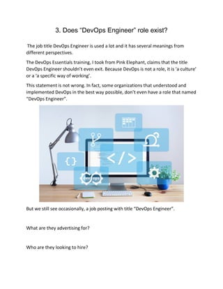 3. Does “DevOps Engineer” role exist?
The job title DevOps Engineer is used a lot and it has several meanings from
different perspectives.
The DevOps Essentials training, I took from Pink Elephant, claims that the title
DevOps Engineer shouldn’t even exit. Because DevOps is not a role, it is ‘a culture’
or a ‘a specific way of working’.
This statement is not wrong. In fact, some organizations that understood and
implemented DevOps in the best way possible, don’t even have a role that named
“DevOps Engineer”.
But we still see occasionally, a job posting with title “DevOps Engineer”.
What are they advertising for?
Who are they looking to hire?
 