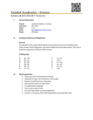 Guided Academics – Science 	
  
Syllabus  2011-2012  1st Trimester	
  
   I.     General	
  Information	
  

          Course	
                        Guided	
  Academics	
  –	
  Science	
  	
  
          Instructor	
                    Mr.	
  Dunn	
  
          Room	
                          C	
  10	
  
          Email	
                         jdunn@admin.clio.k12.mi.us	
  
          Phone	
                         (810)	
  591-­‐	
  
          	
  

   II.    Grading	
  Procedures	
  and	
  Regulations	
  
          	
  
          General	
  
          Your	
  grade	
  for	
  this	
  course	
  will	
  be	
  based	
  on	
  your	
  performance	
  on	
  the	
  Weekly	
  Action	
  
          Sheet,	
  Grade	
  Tracker,	
  blog	
  posts,	
  and	
  other	
  assignments	
  to	
  be	
  determined.	
  	
  This	
  class	
  is	
  
          meant	
  to	
  support	
  your	
  efforts	
  in	
  other	
  classes.	
  
          	
  
          Grading	
  Scale	
  

          A	
        93	
  –	
  100	
                                              C	
        73	
  –	
  76	
  
          A-­‐	
     90	
  –	
  92	
                                               C-­‐	
     70-­‐72	
  
          B+	
       87	
  –	
  89	
                                               D+	
       67	
  –	
  69	
  
          B	
        83	
  –	
  86	
                                               D	
        63	
  –	
  66	
  
          B-­‐	
     80	
  –	
  82	
                                               D-­‐	
     60	
  –	
  62	
  
          C+	
       77	
  –	
  79	
                                               F	
        <60	
  
          	
  

   III.   Class	
  Expectations	
  
              • Show	
  up	
  on	
  time	
  and	
  prepared	
  everyday.	
  
              • Always	
  be	
  on	
  task.	
  	
  Not	
  sometimes.	
  	
  Not	
  usually.	
  
              • Respect	
  yourself	
  and	
  your	
  classmates.	
  
              • Ask	
  questions	
  when	
  you	
  have	
  them.	
  
              • Use	
  appropriate	
  language.	
  
              • Turn	
  in	
  your	
  work	
  on	
  time.	
  
              • Give	
  your	
  best	
  effort	
  on	
  every	
  assignment.	
  
              • Have	
  fun—of	
  course,	
  if	
  the	
  other	
  expectations	
  have	
  also	
  been	
  met.	
  

                                                                         	
  

                                                                         	
  

                                                                         	
  
 