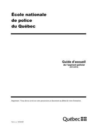 École nationale
de police
du Québec

Guide d’accueil
de l’aspirant policier
(2013-2014)

Important : Vous devez avoir en votre possession ce document au début de votre formation.

Référer au : GUI 01-03

 
