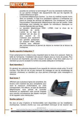 
	
  
possible de combiner la technologie IP avec les standards traditionnels,
ce qui permet d’intégrer des équipements tels que les logiciels de
vidéoconférence en ligne.
-­‐ Le standard téléphonique Centrex : Le choix du matériel importe moins
dans ce contexte. Il s’agit d’un prestataire extérieur à l’entreprise qui
prend en charge les services de téléphonie. Par conséquent, on évite
l’accumulation d’équipements téléphoniques tels que les postes. Cette
technologie rend possible les appels via ordinateurs classiques ou
d’autres logiciels tels que Skype.
-­‐ Le standard téléphonique IPBX : L’IPBX, c’est le choix de la
technologie de pointe.
L’achat de ce type de
standard est de plus en
plus courant et ne
s’adresse plus seulement
aux grandes entreprises.
Un autocom IPBX utilise
l’Internet pour effectuer
des communications et permet de réduire le montant de la facture de
l’entreprise.
Quelle capacité d’intégration ?
C’est certainement le critère le plus important dans le choix d’un autocom. Selon la
taille de l’entreprise, l’installation doit pouvoir intégrer plus ou moins de postes. Plus
la structure est importante, plus elle a besoin de postes. Il faut donc opter pour un
standard qui pourra accepter le nombre de postes adéquate à l’entreprise.
Quel répondeur ?
En général, les autocoms disposent d’une capacité de mémoire située entre 15 et 40
minutes. Pour être sûr de ne pas manquer de message en cas de remplissage de
mémoire, choisissez un standard qui vous permet d’interroger votre messagerie à
distance.
Quel écran ?
Affichant une à plusieurs lignes de caractères, les
écrans LCD s’avèrent les plus compétents pour
avoir le maximum d’informations sur votre
correspondant. Par ailleurs, ce type de standards
téléphoniques vous permet de consulter
facilement et rapidement votre journal d’appels
pour prendre connaissance des appels manqués
et de rappeler votre interlocuteur.
 