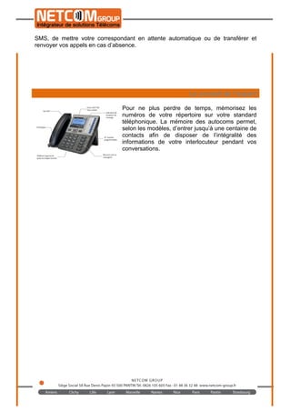 
	
  
Quelles options ?
De plus en plus d’options et fonctionnalités sont disponibles sur les installations
d’entreprises. Certains d’entre eux vous permettent d’envoyer et de recevoir des
SMS, de mettre votre correspondant en attente automatique ou de transférer et
renvoyer vos appels en cas d’absence.
Le conseil de l’expert
Pour ne plus perdre de temps, mémorisez les
numéros de votre répertoire sur votre standard
téléphonique. La mémoire des autocoms permet,
selon les modèles, d’entrer jusqu’à une centaine de
contacts afin de disposer de l’intégralité des
informations de votre interlocuteur pendant vos
conversations.
 
