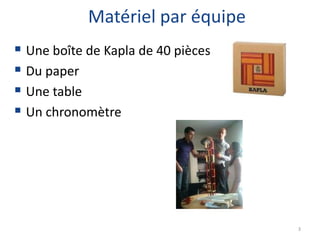 Matériel par équipe
 Une boîte de Kapla de 40 pièces
 Du paper
 Une table
 Un chronomètre




                                    3
 