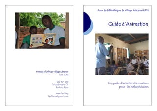 Friends of African Village Libraries
Juin 2013
09 B.P. 938
Ouagadougou 09
Burkina Faso
www.favl.org
favlafrica@gmail.com
Guide d’Animation
Un guide d’activités d’animation
pour les bibliothécaires
Amis des Bibliothèques de Villages Africains/FAVL
 
