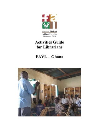 December 2010<br />Activities Guide<br />for Librarians<br />FAVL – Ghana<br />9886955724525This guide has been created for you the librarians, to offer ideas of different activities to do at the library every day. There are activities for children, students and adults. There are reading, art and theatre activities as well educational workshops. There are a number of activities for you to try, but please do not be limited to this guide. Use your knowledge, imagination and creativity to organize other fun activities that are both educational and productive. Feel free to add activities that you know and you would like to share in the guide.                   Have Fun!Table of ContentsReading Techniques ... ... ... ... ... ... ... ... ... ... ... ... ... ...... pReading Activities ... ... ... ... ... ... ... ... ... ... ... ... ... ... ... .. pArt activities ... ... ... ... ... ... ... ... ... ... ... ... ... ... ... ... ... ....pSong and Dance ... ... ... ... ... ... ... ... ... ... ... ... ... ... ... ...... pFun Games ... ... ... ... ... ... ... ... ... ... ... ... ... .. ……………pDebates ... ... ... ... ... ... ... ... ... ... ... ... ... ... ... ... ... ... ... ... .pTheatre ... ... ... ... ... ... ... ... ... ... ... ... ... ... ... ... ... ... ... .....pEducational Sessions ... ... ... ... ... ... ... ... ... ... ... ... ... ...... pWorkshops ... ... ... ... ... ... ... ... ... ... ... ... ... ... ... ... ... ... ...p <br />Reading Techniques<br />3985895114935Introduction<br />Each child learns in a different way, especially when it comes to reading. There are various reading techniques that you can use with readers to improve their reading level.1) Guided free readingEach student takes a book of their choice and reads silently while you the librarian supervise. Students can ask questions regarding difficult words, phrases or images that they do not understand.2) Free readingEach student takes a book of his choice and sits in the library or out in courtyard to read.3) Group reading Divide the children into small groups of 5. Choose a book for each group. One by one, the child reads out loud as his peers follow and listen silently. When the reader has finished the passage, he passes the book to his neighbor to continue.4) Peer tutoringPlace children into pairs, two by two, strong readers with weak readers. The two read together, the stronger reader helping the weaker reader. This is a very good exercise that makes weaker readers more comfortable and raises the confidence of strong readers.  <br />Reading Activities<br />1) Sound workshopIn this activity students practice the alphabet and each letter’s sound.Write all the letters of the alphabet on a large sheet or blackboard. Go through each letter one by one pronouncing the letter and its sound. Have the children repeat you. After, give examples of words that begin with each letter.Example:LetterSoundWordB quot;
buhquot;
 boatS quot;
ssuhquot;
 snakeT  quot;
teh”table2) Read a storyLet the children choose a book. Have them sit in front of you and read the book aloud to them. After, ask them questions to see if they followed and understood the story.3) Guess the endingRead a story to the children, but instead of reading the end, let them choose the story’s ending. Students exchange their ideas with the group. After the exchange read the ending of the story. 4) Look at the cover ... and guess!Divide the children into small groups and chose a book that no one has read. Show them only the cover. Tell them to imagine what will happen in the book, simply by looking at the cover, and to share their thoughts with the group. After, read the book to the group.<br />3724275-3079755) Book reportAsk a library member to choose a book to take home. After it is read, have them write a summary or short book report that you can display in the library. The report should say what the story is about and what the reader liked or disliked about it. You can also organize a session where readers meet and share their summaries and reports with others. 6) Write a storyInvite readers to write a story or fable of their choice.7) Share a story with familyThis activity is a good way to raise awareness of the library and its importance in the community. Ask readers to choose a book they like and bring it home to their families. They should read, share and discuss the story with different family members. The next day, the child shares or writes about his experience.8) Reading TreeBuild a large tree trunk with branches (without leaves) using paper, and put it on a wall in the library (or paint it on). Cut paper tree leaves of different colors and sizes and place aside. When a reader finishes a book and can describe what he has read, write his name and the title of the book on a leaf and display it on a tree branch. A reader can read more than one book but do not repeat titles. Reward those who read more difficult books by displaying larger sized leaves. Ask the reader a few questions before to verify that it he has read and understood the book.9) Poetry WritingExplain the concept of poetry and rhymes to the group. After have them create their own little rhyming poem and share them aloud to other children.Example of a poem: Twinkle Twinkle Little Star<br />Twinkle twinkle little star<br />How I wonder how you are<br />Up above the world so high<br />Like a diamond in the sky<br />Twinkle twinkle little star<br />                                       How I wonder how you are. 10) YesseYesse means quot;
outquot;
 in local language in Ghana. Have the children form a line. Say a word, like quot;
schoolquot;
 or quot;
bookquot;
, for example. One by one the students call out the letter to spell the given word. If someone makes a mistake, the group shouts quot;
Yessequot;
 and they are eliminated. The last child left standing is the winner. You can add rules if you want. The first child says the letter, the second says the sound of this letter and the third one says a word that begins with that letter.11) HopscotchDraw hopscotch on the ground with chalk. In each hopscotch square write a letter of the alphabet. The children play the game normally, but when they land in a square they must say the letter, its sound and a word beginning with that letter.12) Character webThis activity helps students better understand a story, especially focusing on the      Traitscharacters. Ask students to choose a character in the story. Write the name of the character in a square in the center of a piece of paper. Around the name, put different categories including the character’s physical features, attitude, feelings, etc.Example:<br />African tallathleticPhysical TraitsTwo brothersDeceased fatherFamilyObedientShy   Christine <br />13) Diagram the story<br />Like the previous activity, this is a good activity to help students better understand the stories they read. Follow the format above. After reading a story, ask a student to draw a diagram of the story. Write the title of the story in a square in the center of a white sheet. Surround the title with different categories, such as setting, main characters, the dilemma, the solution, etc.<br />Art Activities<br />33705801708151) Drawing<br />Sit the children comfortably at a table with enough space and equipment. Materials needed include paper, pencils, erasers, crayons and colored pencils. Let them draw freely.2) Making necklacesUse old magazines to tear strips, lengthwise, from top to bottom, about 1 inch thick. Children roll the pieces into tight coils. Put a drop of glue at the end to properly close the coils. They must make enough to make a necklace. Attach the coils onto a thin rope or twine and tie it around the neck of the child.3) Collage<br />Give old magazines to children and let them cut out the pictures and images they want. With glue or tape, they stick the images onto a sheet of paper. You can give each a theme, like quot;
my life in village,quot;
 quot;
at schoolquot;
 “at the library quot;
 for example, and they cut out the pictures and make a collage on the theme.4) Creating a maskPass out sheets of white paper to children and help them draw the mask outline dotted or solid lines. Masks can be in the form of wild or domestic animals, or even vegetables. Cut out the mask and let the children decorate their masks freely. Tie the masks to the head of the child using elastics. Each child should write his name behind the mask and you can display them in the library.Materials needed: paper, pencils, colored pencils, erasers, crayons, markers, scissors, staplers, rubber bands, glue.5) Making a bookIn this activity, children combine writing and drawing by creating their own book. Show examples of previous books (“Book of Colors” etc.). On each page the student writes a sentence, quot;
the pants are yellow,quot;
 for example, and then illustrates it. Children may work alone or in groups. Display the books in the library.6) Making bookmarksCut white paper into the shape of a bookmark (long and rectangular). Let children decorate the bookmarks freely with colored pencils or markers. This activity is a good opportunity to talk about how to properly handle and care for the library books.7) OrigamiOrigami is an ancient Japanese art form. Different forms are created (animals, flowers etc.) simply by folding paper in different ways. <br />436245058420<br />Head of a dog <br />Use a regular sized (8x12) piece of white paper. Turn it diagonally and fold in two.<br />410083096520Fold over the corners; like the diagram below. Use crayons or colored pencils to draw a face<br />185737576835<br />Done!<br />Origami Boat<br />Begin with a rectangular piece of paper.  <br />Fold it in half as shown.  Then partially fold it again, making a crease near the top:<br />       <br />Here you can see the crease in the photo below left.  This helps you line up the corners which you fold down as shown below:<br />       <br />Now fold each edge of the paper upwards as shown.  Use your fingers to open up into a hat!  You can stop at the hat, or continue on to the boat.<br />     <br />Bring the corners of the hat brim towards each other.  The edges of the brim will be pushed outwards.  It's kind of like you're quot;
squashingquot;
 the hat into a square:<br />      <br />Now take one lower corner of the square and fold it upwards.  Flip the piece over and do the same for the other corner. <br />You now have a folded triangle.  Open up the folded triangle, bring the corners together...<br />      <br />   ...again, quot;
squashquot;
 the triangle into a square (below middle photo).  <br />Now pull the outer corners of the square, one in each hand. <br />Keep pulling to unfold your boat.  <br />We like to turn the boat over and expand the hole in the bottom.  This will help it balance and float better. <br /> <br />                           <br />Now we just need some water to float our origami boat!<br />1687830-2540<br />45770801327158) Finger puppets to help with counting<br />Here is a fun way to help children learn to recognize numbers and count from 1 to 10…and 10 to 1 !<br />Materials: peanuts in their shells; scissors or a knife; black marker; white paint (optional) Activity:<br />Take 20 peanuts -10 for your fingers and 10 for the child’s. Cut the peanuts into two. Be careful to cut it so that the peanuts come out without destroying the shell. The openings must be big enough to put over the child’s fingers<br />Use the white paint to make a base on the each shell half. Let dry<br />Use the black marker to number the peanut shells from 1 to 10, like shown in the picture<br />Your finger puppets are ready to play!<br />Song and Dance<br />3947160920751) Alice the Camel<br />Alice the camel has 10 humps, Alice the camel has 10 humps<br />Alice the camel has 10 humps, so go, Alice, GO!<br />Bom Bom Bom…<br />[Continue with 9,8,7…humps until…]Alice the camel has no humps, Alice the camel has no humps<br />Alice the camel has no humps, ‘cause Alice is a HORSE!<br />2) Head, Shoulders, Knees and Toes<br />Head and shoulder, knees and toes, knees and toes.<br />Head and shoulder, knees and toes, knees and toes.<br />And eyes and ears, and a mouth and a nose. <br />Head and shoulder, knees and toes, knees and toes.<br />[Touch the appropriate body part each time it’s mentioned. Second time: don’t say the word “head’’ aloud but still touch it. Each verse thereafter, add another body part that you touch but don’t mention aloud.]<br />Fun Games<br />1) Lifeboat (teamwork)Go outside or in a spacious area. Tell the group to imagine they're floating on a vast ocean. They need to make rescue boats to survive. Yell out a number, for example quot;
6quot;
! Participants should form groups of six to avoid drowning. If the group is composed of more or less than 6 persons, the entire group has “drowned” and is eliminated. The two remaining people standing are the winners.2) Spider web (teamwork and leadership)Participants form small group - about five or six people. Each person grabs hold of the hands of those in their circle. They cannot hold hands with the person next to them, and they must hold the hands of two different people. Then they must try to untangle and return to one open circle--without letting go of one another’s hands. After everyone is done, ask questions about the activity. What made groups successful? Why? What techniques were used. <br />3) Draw the picture (communication strategies and perceptions)Here is a good activity to illustrate the different perceptions people have of what they hear. Ask five volunteers to leave the room for a few minutes. Produce a sheet of paper and ask participants to draw a simple illustration. The illustration might be, for example, a house, animals, trees and so on. Bring back the first volunteer and show them the drawing for 20 seconds. Hide the picture and then bring in the second volunteer. The 1st volunteer must verbally describe the illustration in the second volunteer who in turn describes to the third volunteer, and so on. When the fifth volunteer has heard a description of the illustration, give him a new sheet of paper and markers or crayons. He will then try to make the illustration as he hears it. They should not receive any help from the group. When he has finished, compare it with the original. There must be some interesting differences. Discuss the importance or communication and perception. 4) Telephone (communication)Ask participants to sit in a circle. Think of a phrase like quot;
There are many people who enjoy working in the gardenquot;
 or quot;
I will walk toward the river to go fishing,quot;
 for example. Whisper your phrase softly to the person to your right. This person then quietly whispers the same phrase to the person on their right and so on. Each person should only whisper what he heard, and cannot repeat the phrase more than once. Finally the person to your left should be the last to hear the sentence after it has been repeated throughout the circle. Ask him to repeat it aloud. Then tell the group what your initial phrase was. The first sentence is usually very different from the last. Discuss how this relates to communication strategies.5) Burkina Faso, Ghana and Togo (just for fun)With chalk draw three lines down on the ground. Mark Burkina Faso on the first line, Ghana on the middle line and Togo on the third line. All participants must start on the Ghana line. Begin shouting the names of the three different countries and participants must jump from one country to another (on the line) according to the country you say. If any participant jumps on the wrong country, falls or wobbles, they are out of the game. The last participant standing is the winner.6) 3662680-4785360Riddles Ask a riddle to the children. Give them time to reflect the answer and share with to the group.Examples of riddles:a) What always sleeps with its shoes on?<br />Answer: a horse b) What animal walks with four legs in the morning, two legs at noon and three legs at night?Answer: a human being<br />c)What wears a jacket but no pants?<br />Answer: a bookd)What invention lets you look right through a wall?<br />Answer: a window<br />e)What has a bark but no bite?<br />Answer: a tree 7) PuzzlesThese are images of an object, map, animal or scenery that are made up of pieces of  wood or cardboard that are disorganized. Each piece represents a piece of the picture.Begin by carefully observing the entire picture. Remove and then shuffle the pieces of the puzzle. The student must reconstruct the image to its original image.8) LidoA board game involving 2 to 4 players competing to race to the finish, using dice.<br /> 9) WareA wooden instrument with two parallel rows of six horizontal holes with four pebbles placed in each hole. Two players sit face to face with the ware game in between them. The first player randomly chooses 4 stones in a hole and distributes the pebbles one by one in the other holes from left to right. The second player does exactly the same thing. Whenever a player runs out of pebbles on one or more of 2 or 3 stones, he picks them up as a gain. He puts them in his hole in the end. At the end of the game, he who has amassed the most pebbles wins the game<br /> 10) Card GamesThere are several kinds of card games. The most popular game with children is called quot;
wealthquot;
 which is played with two or more persons. The cards are shuffled and divided up amongst all players. Taking turns, each player puts a card from his or her pile in the center. Whoever submits his card on a similar card (same suit or number) collects the job (all of the cards that have been placed in the center). The winner is the individual who has collected the most cards. <br />Debates<br />3870325135890<br />Introduction<br />Debates are great activities to do with people of all ages and education level. It is a great way to share ideas and introduces different opinions.1) Small group discussionsThis is a good activity to do with younger children and get them to exchange ideas with their peers. Ask questions about their culture and environment. After giving them a minute to think, begin the discussion.Examples of small discussion:a) How to avoid malaria; b) How to respect the library; c) Maintenance of books in the library; d) The use of latrines; e) How to succeed at school; f) How to overcome peer pressure2) DebatesDiscussions organized around formal arguments between two divergent groups on a controversial issue are very effective. Debates are more effective if you:-Choose a theme or a very controversial topic that participants really take to heart.-Insist that the participants team up on the opposite group of the argument they believe. This forces them to think differently and analyze the discussion on all levels to develop an effective argument. This also helps them see things from the perspective of others.Write-themes of the debate one week in advance at the earliest so that participants can research and collect information to develop their arguments.-Divide into teams for the debate. Try to make them argue and defend by turns so that everyone is obliged to think and participate.-Have judges (parents, teachers, health staff, etc.) come and listen to the arguments and chose the winning team. Hand out small prizes.-After the debate, discuss the different arguments used and suggest strategies for a better debate next time.Suggested themes for debates:- We do not need to sleep at night with mosquito nets.- Why use latrines when we have nature?- Since every woman will marry and have children and have her husband take care of her, women do not need to continue school after the primary level.- Sexual relations before marriage are part of modern life.- Using condoms is against African cultures.- quot;
It is good for a boy to experience sex before marriage, but if a girl does so, she is a prostitute.- Only men have the right to decide when to have sex with their wives.- Continuing their education is the best way for women to be independent.-Having more than one sexual partner gives you a fuller life.-The use of condoms prevents you to experience true sexual pleasure.<br />Theatre<br />34556702095501) “Oh Henry”This activity is a great introduction to theater for beginners. It is an exercise in expressing our emotions. Have the group form a circle. Remind them that there are several ways to communicate, with our bodies and our voice. Explain that this activity will illustrate how different uses of our voice and our body can communicate many different things.Show how you can pronounce the sentence quot;
Oh Henryquot;
 according to various emotions, such as anger, fear, and laughter. Circulate through the circle with each participant practicing different intonations and facial expressions to express various different emotions. Some emotions to try:Sadness Anger Fear GriefAnxietyJoy Love Passion  Confusion DepressionJealousy Misery Regret GuiltDisappointment Happiness  2) Using theatre to educateScenario: delaying sexa) Fatima meets a young man named Boubacar at school. She likes him because he is beautiful and a good athlete. He greets her after class and gives her a gift, saying, for our future friendship. He invites her to out at night to a bar. Fatima likes him but the situation makes her uncomfortable. What should she do?<br />Scenario: peer pressurea) A group of friends from school are at a dance party. They are dancing and having a good time together. One of the friends brings out a beer from under his/her jacket. He or she begins to drink and tries to get the others to drink with him/her. Some of the friends in the group agree. Show how others might deal with this peer pressure situation.b) A group of friends are walking around town. They have nothing to do and are bored. One of them suggests they go steal from the candy shop. Some approve because it will be something exciting for them to do. On the way there, one of them is afraid and does not want to participate. Create a role play showing what this person would do to resist peer pressure.<br />Educational Sessions<br />3216910229870<br />1) Hygiene awareness: Experience with hot pepper Objectives: Students should be able to:- Understand that most of the bacteria that cause illness are invisible.- Wash hands with soap every time you eatPurpose: To show that invisible bacteria in your body can cause disease, just like chili reacts with the eyes.Materials needed:  hot pepper, soap, dish, water Motivational Explanation:  Do you know that you can get sick if you do not wash hands with soap before eating?Choose a student and ask him to touch the pepper with his hand. Then ask if the hot pepper is visible on the hand.Ask the student if he would rub his eyes with his hand. When he refuses, he must say why. Then, offer a little water to the student and make him wash his hands (without soap) Again, ask the students to rub their eyes. If he still refuses, he must still explain why.Now provide soap and water to the student and ask him to wash his hands.<br />Now he will touch his hand to his face. <br /> Explain that while hot pepper on a hand is not always visible, but it is still dangerous and painful when you rub your eyes without washing your hands. It is the same for bacteria. They are invisible, but they can cause illness if students do not wash their hands. When they eat without washing their hands, their belly will hurt them just like the hot pepper in the eye. So we always need to wash our hands before we eat.2) Awareness about female excisionExcision is a practice that often impedes social and cultural well-being of girls and women Materials: Picture of female excisionFirst meetingList the external parts of the female genital tract. Shows the diagram and discussion.Animator:What do you see in this pictureWhat does she do?Is excision is a good thing? Organize into two groups those that are for and against excision. Discuss the different ideas.  Group 1 (Pro)Why are you for excision?Because excised women:-Can easily participate in all the cultural customs and village ceremonies  -Does not make man impotent. She is clean and well respected-Children of excised women die at birth because the clitoris touches the baby- Excision makes women strong and courageousGroup 2 (Con)Why are you against excision?Because non-excised women:-Are clean and respected <br />- Excised women can be traumatized by the pain she suffered.  - It is not true that the clitoris of the non excised woman kills her baby at birth- Non excised women do not make their husband impotent-Excised women feel less during sexual intercourse-Excision may cause sterility in women-Excision can cause hemorrhage, tetanus, AIDS, which can  lead to death.Second session- Recall of the two arguments Each member of the groups take a resolution to confirm or disprove his choiceNote: The facilitator directs without pressure   3) HIV / AIDS Awareness: The Game GloveMaterials: gloves or plastic bags for each participantI. Discussion on Universal PrecautionsWhen near blood or other substances (blood, semen, vaginal secretions and breast milk etc..) You have to put a barrier between the liquid and the gateways mentioned. It is also important to take all necessary steps to get rid of the barrier such as washing hands after the activity.When you are in contact with one of the liquids mentioned above, you need to:-Use latex gloves or plastic barriers, if there are no gloves-Clean immediately the blood using gloves or plastic barriers and wipe them with hydrogen peroxide or a bleach solution, then dispose of soiled items in plastic bags-Dispose of used syringes in sealed containers. Do not reuse the syringe.II. Give each participant a glove or plastic bag. Say aloud different situations that would require or not require the use of a barrier. Participants raise their gloved hands if the activity requires gloves or their bare hand if it does not. <br />Possible scenarios can include:- When you dress the bloody wound of a student (gloved)<br />- When you shake hands with a person who has AIDS (ungloved)- When you eat our of the same plate with someone who has HIV (ungloved)<br />-When you touch a used, bloody and rusty blade (gloved)<br />-When you braid the hair of a girl who you think is sick (ungloved)<br />-When you sleep next to someone who has AIDS (ungloved)<br />Workshops<br />Shea butter soap <br />Materials :<br />To fill molds of about 45-50 pieces (125 CFA pieces) or to make about 40 balls of soap:<br />MaterialsAmountUnit PriceTotal PriceShea butter3 liters or 1 Yoruba or 3 big goblets500 liters1500Coconut, cotton , sesame or peanut oil 3 liters or 3 big goblets550 liters1650Solder Caustic1 kg500 kilos500Silicate1 kg or 1 big goblet nearly full600 kilo600Perfume1/6 liters or 2 small full tomato cans7000 liters1200Total5350 CFA<br />To fill two molds of about 45-50 (125 CFA pieces)  or to make about 80 balls of soap : <br />MaterialsAmountUnit PriceTotal PriceShea butter6 liters or 2 Yoruba or 6 big goblets500 liters3000Coconut, cotton , sesame or peanut oil6 liters or 6 big goblets550 liters3300Solder Caustic2 kg500 kilos1000Silicate2 kg or 2 big gobelets nearly full600 kilos1200Perfume1/3 liters or 4 small full tomato cans7000 liters2350Total10700 CFA<br />407035052705Preparation:<br />The night before the day of preparation :<br />1.  Put 6 liters of water (6 big goblets) in a plastic basin (always use plastic with the soap) <br />2. Add 1 kg of solder caustic, mix well. The mix will become hot. Set aside until the next day so that it cools completely. Wear gloves when using caustic. <br />The next day :<br />3. Melt 3 liters (3 big goblets) of the butter and mix with 3 liters of oil (it is preferable that it be a little hot, you can leave it in the sun for a while until it becomes warm and slippery.) Let the mix cool.<br />4. Slowly pour the oil mix into the water and caustic mix using a spatula and stir in the same direction until you obtain a thick enough mixture (about 5 to 10 minutes). Wear gloves. <br />5.  Add the kilo of silicate (or a nearly full goblet) while stirring in the same direction. <br />6.  After a few minutes add the perfume and continue stirring in the same direction to get a smooth and heavy mixture.<br />7.  Cover the base of the mold with black plastic and pour the mixture thickly in the mold. If there is no mold, pour the liquid directly onto a large piece of plastic. <br />8.  Wait until the next morning to remove the molds or make into balls.<br />Liquid Soap<br />Materials<br />MaterialQuantityUnite PriceTotal PriceSalt1kg400400Tansagex1kg17501750Water15L--Perfume (lemon or flower)1L70007000Coloring-1000/color1000Total10150<br />Preparation<br />Dissolve 1kg of salt in 7 ½ liters of water<br />Be sure to have a separate 7 ½ liters of unsalted water nearby<br />Put 1kg of tansagex in a plastic bucket<br />Stir with a spatula until you obtain a whitish mixture<br />Add little by little the salted solution and then add the unsalted water to help dilute.<br />Continue until both the salted and unsalted water are finished<br />Mix and leave until the next morning so that the foam disappears. <br />The next morning put the color of choice (blue, yellow, etc).<br />Stir and add 2 measures of perfume using the top of a « Lafi » water bottle as measurement.<br />Stir and put into bottles.<br />