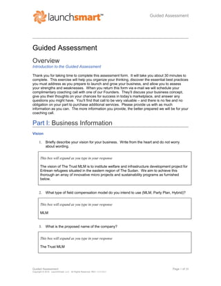 Guided Assessment
Guided Assessment
Overview
Introduction to the Guided Assessment
Thank you for taking time to complete this assessment form. It will take you about 30 minutes to
complete. This exercise will help you organize your thinking, discover the essential best practices
you must address as you prepare to launch and grow your business, and allow you to assess
your strengths and weaknesses. When you return this form via e-mail we will schedule your
complimentary coaching call with one of our Founders. They’ll discuss your business concept,
give you their thoughts on your chances for success in today’s marketplace, and answer any
questions you might have. You’ll find that call to be very valuable – and there is no fee and no
obligation on your part to purchase additional services. Please provide us with as much
information as you can. The more information you provide, the better prepared we will be for your
coaching call.
Part I: Business Information
Vision
1. Briefly describe your vision for your business. Write from the heart and do not worry
about wording.
This box will expand as you type in your response
The vision of The Trust MLM is to institute welfare and infrastructure development project for
Eritrean refugees situated in the eastern region of The Sudan. We aim to achieve this
thorough an array of innovative micro projects and sustainability programs as furnished
below.
2. What type of field compensation model do you intend to use (MLM, Party Plan, Hybrid)?
This box will expand as you type in your response
MLM
3. What is the proposed name of the company?
This box will expand as you type in your response
The Trust MLM
Guided Assessment Page 1 of 20
Copyright © 2010. LaunchSmart, LLC. All Rights Reserved. REV 12/25/2015
 