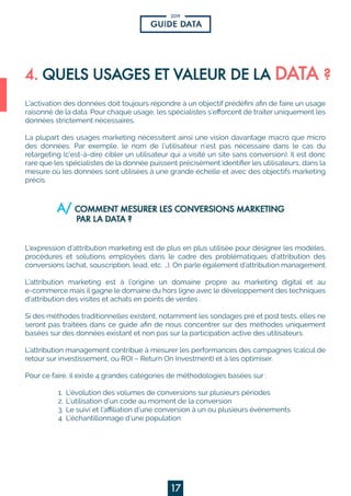 2019
17
L’activationdesdonnéesdoittoujoursrépondreàunobjectifprédéﬁniaﬁndefaireunusage
raisonnédeladata.Pourchaqueusage,lesspécialistess’eﬀorcentdetraiteruniquementles
donnéesstrictementnécessaires.
LaLaplupartdesusagesmarketingnécessitentainsiunevisiondavantagemacroquemicro
desdonnées.Parexemple,lenom del’utilisateurn’estpasnécessairedanslecasdu
retargeting(c’est-à-direciblerunutilisateurquiavisitéunsitesansconversion).Ilestdonc
rarequelesspécialistesdeladonnéepuissentprécisémentidentiﬁerlesutilisateurs,dansla
mesureoùlesdonnéessontutiliséesàunegrandeéchelleetavecdesobjectifsmarketing
précis.
LL’expressiond’attributionmarketingestdeplusenplusutiliséepourdésignerlesmodèles,
procéduresetsolutionsemployéesdanslecadredesproblématiquesd’attributiondes
conversions(achat,souscription,lead,etc.…).Onparleégalementd’attributionmanagement.
L’attribution marketing està l’origine un domaine propre au marketing digitaletau
e-commercemaisilgagneledomaineduhorsligneavecledéveloppementdestechniques
d’attributiondesvisitesetachatsenpointsdeventes.
SiSidesméthodestraditionnellesexistent,notammentlessondagespréetposttests,ellesne
serontpastraitéesdansceguideaﬁndenousconcentrersurdesméthodesuniquement
baséessurdesdonnéesexistantetnonpassurlaparticipationactivedesutilisateurs.
L’attributionmanagementcontribueàmesurerlesperformancesdescampagnes(calculde
retoursurinvestissement,ouROI–ReturnOnInvestment)etàlesoptimiser.
Pourcefaire,ilexiste4grandescatégoriesdeméthodologiesbaséessur:
1.L’évolutiondesvolumesdeconversionssurplusieurspériodes
2.2.L’utilisationd’uncodeaumomentdelaconversion
3.Lesuivietl’aﬃliationd’uneconversionàunouplusieursévénements
4.L’échantillonnaged’unepopulation
 