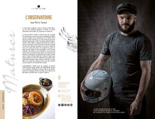 Maturer
« Je fais régulièrement de la moto.
J’aime cet espace de liberté, d’évasion,
qui contribue à la création de mes futurs plats. »
L’Observatoire
Jean-Pierre Tanous
A 1250 mètres d’altitude, entre lac Léman et Mont Blanc,
au sein d’un bâtiment atypique, se dresse un ancien
observatoire des années 50, reconverti en restaurant.
Le Chef Jean-Pierre Tanous a choisi de faire de la cuisine
son métier après un parcours dans le management hôtelier
de luxe. Directeur de la restauration d’un 5 étoiles, ayant
exercé aux USA, il décide sur un coup de tête de poser ses
valises en découvrant ce 360° sur toute la chaîne des Alpes.
Cuisinier « Rock n’Roll », il applique néanmoins les codes du
luxe et du bon goût. À force de travail, il a fait de son palais
un atout pour marquer les goûts au sein d’une cuisine du
cœur, une cuisine des amis. Une casquette en guise de
toque, portant tablier de cuir et tatouages, ce Chef au look
inattendu, très attaché à ses producteurs, nous surprend
surtout dans son approche des sauces, son travail sur les
infusions, le fumage ou la maturation des viandes. Comme
pour le burger incontournable de la maison, il réserve ses
viandes jusqu’à 6 mois afin d’affirmer leur persillé. Enfin,
passionné de whisky, il passe chaque soir derrière son bar,
digne d’un musée des spiritueux, pour créer des cocktails
ou vous préparer la citronnade de la maison.
Confortablement installé dans les canapés de velours
chinés de style vintage, admirez les vieilles affiches de pub
et la collection d’horloges en formica offerte par Marion,
binôme et compagne du Chef, et profitez de ce temps où le
plat mijote, le produit mûrit, la cuisine s’exprime.
38
à la table des Chefs
12
8200, route des Trois Lacs
74560 Monnetier-Mornex
T. 04 50 39 60 57
www.lobservatoire.fr
Menu de 25 € à 40 €
Carte de 6 € à 25 €
Midi/Soir: 11h à 22h
Le soir du mercredi au
samedi sur réservation
Fermé dimanche soir,
lundi soir et mardi journée
150 80
TABLESGOURMANDES
 