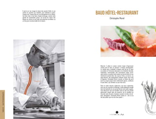 BAUD HôTEL-RESTAURANT
Christophe Morel
11
à la table des Chefs
Réservé, il utilise la cuisine comme moyen d’expression
comme peut le faire un danseur à chaque chorégraphie.
Le rythme alors s’emballe à chaque coup de feu, le cœur
se soulève et l’innocence fait place à la créativité, féconde,
inattendue, remarquable. Des associations osées sucré-
salé comme ce saumon fumé maison au bois de hêtre et son
minestrone pomme-kiwi, des sauces riches, au beurre, ou
aigre-douces, des préparations ludiques autour des fruits
et légumes, Christophe Morel s’amuse, se libère dès qu’il
porte sa toque jusqu’à faire entièrement glaces, confitures
et pain blanc, aux céréales ou aux fruits secs.
Dans ce cadre mesuré, chaleureux, aux murs capitonnés,
avec vue sur le jardin et la Ménoge, confortablement installé
dans les fauteuils de cuir grenat devant votre table nappée,
vous découvrez que son humilité cache en fait une grande
générosité, jusque dans les desserts, tel le moelleux au
chocolat cœur de poire, émulsion caramel à la fleur de sel.
Avec abnégation, Christophe Morel cuisine et « rien ne lui
fait plus plaisir que de vous faire plaisir ».
Il porte sur son visage le doute des grands Chefs et une
remise en question qui l’obsède, pour atteindre la grâce.
Chaque met, chaque plat est un prolongement de lui-même.
Son âme mise à nue dans chaque dressage, comme cette
dariole de chanterelles grises, cet écrasé de chèvre des
Moises au chorizo et ses tuiles aux pistaches torréfiées, ou
ce foie gras incontournable de la maison.
TABLESGASTRONOMIQUES
 
