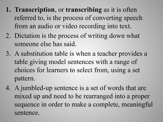 1. Transcription, or transcribing as it is often
referred to, is the process of converting speech
from an audio or video recording into text.
2. Dictation is the process of writing down what
someone else has said.
3. A substitution table is when a teacher provides a
table giving model sentences with a range of
choices for learners to select from, using a set
pattern.
4. A jumbled-up sentence is a set of words that are
mixed up and need to be rearranged into a proper
sequence in order to make a complete, meaningful
sentence.
 