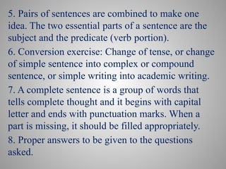 5. Pairs of sentences are combined to make one
idea. The two essential parts of a sentence are the
subject and the predicate (verb portion).
6. Conversion exercise: Change of tense, or change
of simple sentence into complex or compound
sentence, or simple writing into academic writing.
7. A complete sentence is a group of words that
tells complete thought and it begins with capital
letter and ends with punctuation marks. When a
part is missing, it should be filled appropriately.
8. Proper answers to be given to the questions
asked.
 
