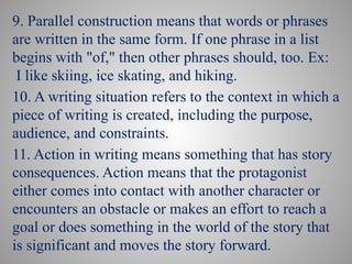 9. Parallel construction means that words or phrases
are written in the same form. If one phrase in a list
begins with "of," then other phrases should, too. Ex:
I like skiing, ice skating, and hiking.
10. A writing situation refers to the context in which a
piece of writing is created, including the purpose,
audience, and constraints.
11. Action in writing means something that has story
consequences. Action means that the protagonist
either comes into contact with another character or
encounters an obstacle or makes an effort to reach a
goal or does something in the world of the story that
is significant and moves the story forward.
 