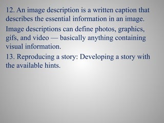 12. An image description is a written caption that
describes the essential information in an image.
Image descriptions can define photos, graphics,
gifs, and video — basically anything containing
visual information.
13. Reproducing a story: Developing a story with
the available hints.
 