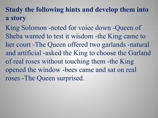 Study the following hints and develop them into
a story
King Solomon -noted for voice down -Queen of
Sheba wanted to test it wisdom -the King came to
her court -The Queen offered two garlands -natural
and artificial -asked the King to choose the Garland
of real roses without touching them -the King
opened the window -bees came and sat on real
roses -The Queen surprised.
 