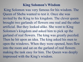 King Solomon’s Wisdom
King Solomon was very famous for his wisdom. The
Queen of Sheba wanted to test it. Once she was
invited by the King to his kingdom. The clever queen
brought two garlands of flowers one real and the other
artificial. But they looked alike. She went to King
Solomon’s kingdom and asked him to pick up the
garland of real flowers. The king was greatly puzzled.
Then he hit upon an idea. The king asked his men to
open the windows. When they were opened, bees flew
into the room and sat on the garland of real flowers
making the task easy for him. The Queen was deeply
impressed with the King’s wisdom.
 