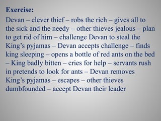 Exercise:
Devan – clever thief – robs the rich – gives all to
the sick and the needy – other thieves jealous – plan
to get rid of him – challenge Devan to steal the
King’s pyjamas – Devan accepts challenge – finds
king sleeping – opens a bottle of red ants on the bed
– King badly bitten – cries for help – servants rush
in pretends to look for ants – Devan removes
King’s pyjamas – escapes – other thieves
dumbfounded – accept Devan their leader
 