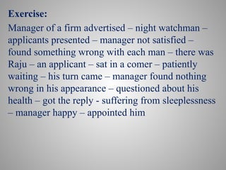 Exercise:
Manager of a firm advertised – night watchman –
applicants presented – manager not satisfied –
found something wrong with each man – there was
Raju – an applicant – sat in a comer – patiently
waiting – his turn came – manager found nothing
wrong in his appearance – questioned about his
health – got the reply - suffering from sleeplessness
– manager happy – appointed him
 