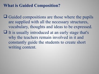 What is Guided Composition?
 Guided compositions are those where the pupils
are supplied with all the necessary structures,
vocabulary, thoughts and ideas to be expressed.
 It is usually introduced at an early stage that's
why the teachers remain involved in it and
constantly guide the students to create short
writing content.
 