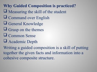Why Guided Composition is practiced?
 Measuring the skill of the student
 Command over English
 General Knowledge
 Grasp on the themes
 Common Sense
 Academic Depth
Writing a guided composition is a skill of putting
together the given facts and information into a
cohesive composite structure.
 