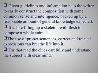  Given guidelines and information help the writer
to easily construct the composition with some
common sense and intelligence, backed up by a
reasonable amount of general knowledge expected.
 It is like filling up a skeleton with flesh to
compose a whole animal.
The use of proper sentences, correct and related
expressions can breathe life into it.
 For that read the clues carefully and understand
the subject with clear mind.
 