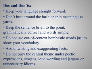 Dos and Don’ts:
• Keep your language straight forward.
• Don’t beat around the bush or spin meaningless
yarns.
• Keep the sentence brief, to the point,
grammatically correct and words simple.
• Do not use out-of-context bombastic words just to
show your vocabulary.
• Avoid twisting and exaggerating facts.
• Do not bury the central theme under poetic
expressions, slogans, loud wording and jargans or
unnecessary idioms.
 