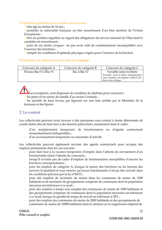 CDG31
Pôle conseil et emploi
COM-DE-MG-110215-D
12
Conditions générales pour accéder aux concours :
être âgé au moins de 16 ans ;
posséder la nationalité française ou être ressortissant d’un Etat membre de l’Union
Européenne ;
être en position régulière au regard des obligations du service national de l’Etat dont le
candidat est ressortissant ;
jouir de ses droits civiques : ne pas avoir subi de condamnations incompatibles avec
l’exercice des fonctions ;
remplir les conditions d’aptitude physique exigées pour l’exercice de la fonction.
Conditions de diplôme pour les concours externes :
Concours de catégorie A Concours de catégorie B Concours de catégorie C
Niveau Bac+3 à Bac+5 Bac à Bac+2 Variable selon la filière
Exemple : pour la filière administrative
sans condition de diplôme à BEP/CAP,
Brevet des collèges
Les exceptions, sont dispensés de condition de diplôme pour concourir :
les pères et les mères de famille d’au moins 3 enfants ;
les sportifs de haut niveau qui figurent sur une liste arrêtée par le Ministère de la
Jeunesse et des Sports.
2. Le contrat
Les collectivités peuvent avoir recours à des personnes sous contrat à durée déterminée de
courte durée afin de faire face à des besoins particuliers, notamment dans le cadre :
- d’un remplacement temporaire de fonctionnaires ou d’agents contractuels
momentanément indisponibles ;
- d’un accroissement temporaire ou saisonnier d’activité.
Les collectivités peuvent également recruter des agents contractuels pour occuper des
emplois permanents dans les cas suivants :
- pour faire face à la vacance temporaire d’emploi dans l’attente du recrutement d’un
fonctionnaire (dans l’attente du concours) ;
- lorsqu’il n’existe pas de cadre d’emplois de fonctionnaires susceptibles d’assurer les
fonctions correspondantes ;
- pour les emplois de catégorie A, lorsque la nature des fonctions ou les besoins des
services le justifient et sous réserve qu’aucun fonctionnaire n’ait pu être recruté dans
les conditions prévues par la loi n°84.53 ;
- pour des emplois de secrétaire de mairie dans les communes de moins de 1000
habitants et de secrétaire de groupements composés de communes dont la population
moyenne est inférieure à ce seuil ;
- pour des emplois à temps non complet des communes de moins de 1000 habitants et
des groupements composés de communes dont la population moyenne est inférieure
à ce seuil, lorsque la quotité de temps de travail est inférieure à 50% ;
- pour des emplois des communes de moins de 2000 habitants et des groupements de
communes de moins de 10000 habitants dont la création ou la suppression dépend de
 
