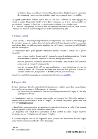 CDG31
Pôle conseil et emploi
COM-DE-MG-110215-D
13
la décision d’une autorité qui s’impose à la collectivité ou à l’établissement en matière
de création, de changement de périmètre ou de suppression d’un service public.
Les agents contractuels recrutés sur la base de l’un des 5 derniers cas sont engagés par
contrat à durée déterminée (CDD) d’une durée maximale de 3 ans, renouvelable par
reconduction expresse. La durée de ces contrats successifs ne peut excéder 6 ans.
Si, à l’issue de cette période maximum de 6 ans, ces contrats sont reconduits, ils ne peuvent
l’être que par décision expresse et pour une durée indéterminée (CDI).
3. L’accès direct
L’accès direct à la fonction publique territoriale est possible sans concours pour la plupart
des premiers grades des cadres d’emplois de la catégorie C sauf pour les métiers nécessitant
un diplôme d’état (ex. aide-soignante, auxiliaire de puériculture) ainsi que les ATSEM et les
policiers municipaux.
Le recrutement direct peut prendre différentes formes suivant le métier ou le public
concerné :
- pour certains emplois de catégorie C : lorsque le grade de début est doté de l’échelle
de rémunération la moins élevée de la fonction publique territoriale ;
- pour les personnes reconnues travailleurs handicapées : titularisation sans concours
après un an de contrat (voir annexe 1) ;
- pour les personnes de 16 à 25 ans sans qualification et sans diplôme ou n’ayant pas
atteint le niveau bac. Elles sont recrutées dans le cadre d’un parcours d’accès aux
carrières territoriales, hospitalières et de l’Etat (PACTE, voir annexe 3).
Vous trouverez la liste des grades en accès direct sur le site www.cdg31.fr.
4. Emploi aidé
Il existe également dans les collectivités territoriales des emplois aidés, liés aux politiques
structurelles de formation et de lutte contre le chômage :
- le Contrat Unique d’Insertion-Contrat d’Accompagnement dans l’Emploi (CUI-CAE);
- les Emplois d’Avenir.
Les bénéficiaires sont les personnes sans emploi rencontrant des difficultés sociales et
professionnelles particulières d’accès à l’emploi. Les critères des publics prioritaires sont
fixés par arrêté préfectoral.
Le bénéficiaire pourra acquérir une expérience professionnelle dans le cadre d’une mission
de service public au sein d’une collectivité territoriale.
Ces dispositifs font l’objet d’une convention et d’un contrat au terme duquel l’autorité
territoriale n’a pas l’obligation de pérenniser l’emploi.
Si vous êtes éligible à un de ces dispositifs, vous pouvez vous rapprocher de Pôle Emploi
afin d’être informé des éventuelles offres de ce type.
 
